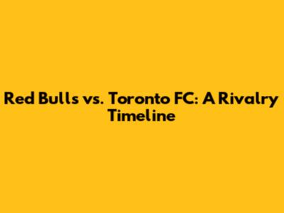 Red Bulls vs. Toronto FC: A Rivalry Timeline