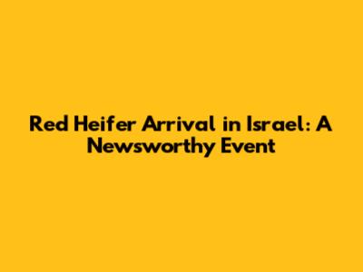 Red Heifer Arrival in Israel: A Newsworthy Event