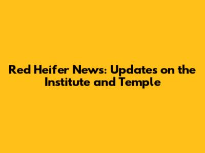 Red Heifer News: Updates on the Institute and Temple