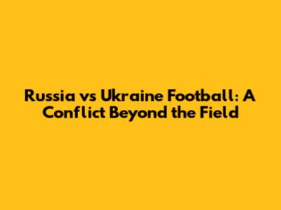 Russia vs Ukraine Football: A Conflict Beyond the Field