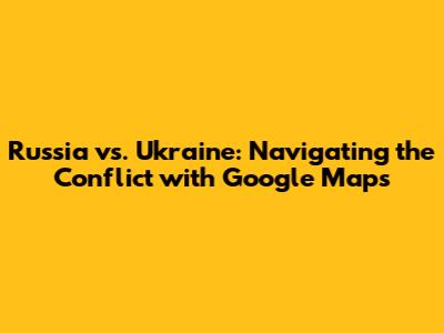 Russia vs. Ukraine: Navigating the Conflict with Google Maps