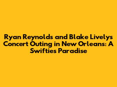 Ryan Reynolds and Blake Lively's Concert Outing in New Orleans: A Swiftie's Paradise