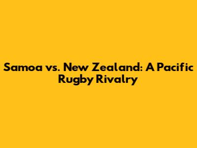 Samoa vs. New Zealand: A Pacific Rugby Rivalry