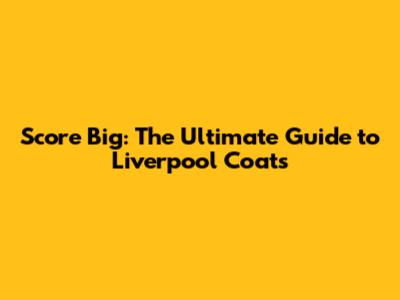 Score Big: The Ultimate Guide to Liverpool Coats