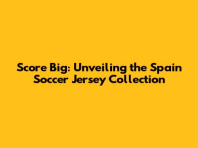 Score Big: Unveiling the Spain Soccer Jersey Collection