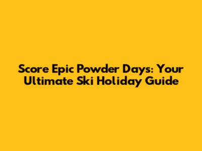 Score Epic Powder Days: Your Ultimate Ski Holiday Guide