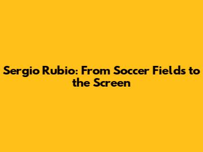 Sergio Rubio: From Soccer Fields to the Screen