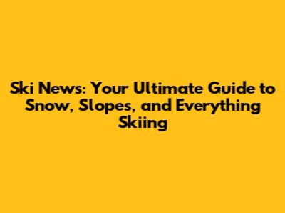 Ski News: Your Ultimate Guide to Snow, Slopes, and Everything Skiing