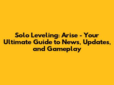 Solo Leveling: Arise - Your Ultimate Guide to News, Updates, and Gameplay