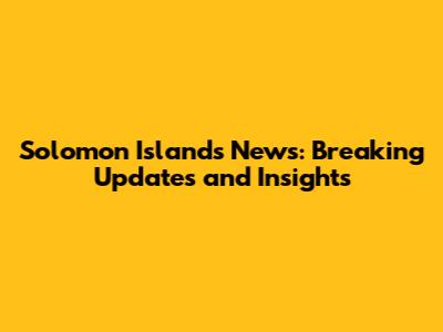 Solomon Islands News: Breaking Updates and Insights