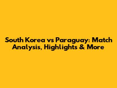 South Korea vs Paraguay: Match Analysis, Highlights & More