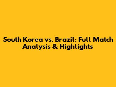 South Korea vs. Brazil: Full Match Analysis & Highlights