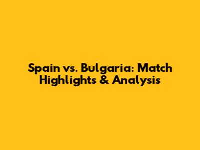 Spain vs. Bulgaria: Match Highlights & Analysis