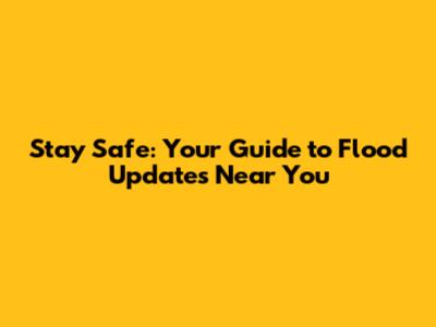 Stay Safe: Your Guide to Flood Updates Near You