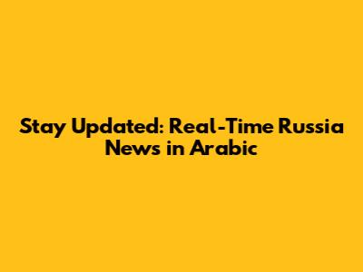 Stay Updated: Real-Time Russia News in Arabic