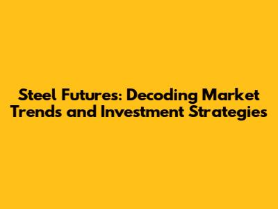 Steel Futures: Decoding Market Trends and Investment Strategies