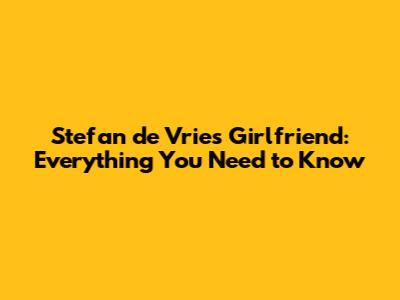 Stefan de Vries' Girlfriend: Everything You Need to Know