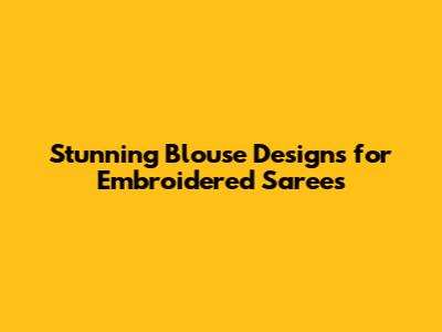 Stunning Blouse Designs for Embroidered Sarees
