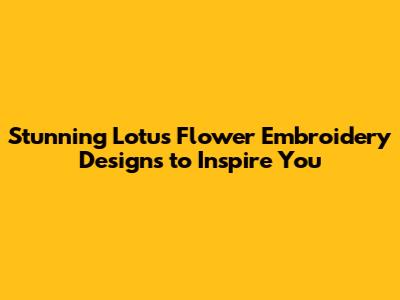 Stunning Lotus Flower Embroidery Designs to Inspire You