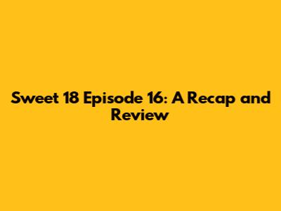 Sweet 18 Episode 16: A Recap and Review