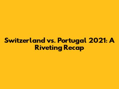 Switzerland vs. Portugal 2021: A Riveting Recap