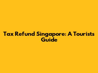 Tax Refund Singapore: A Tourist's Guide