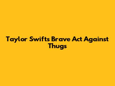 Taylor Swift's Brave Act Against Thugs