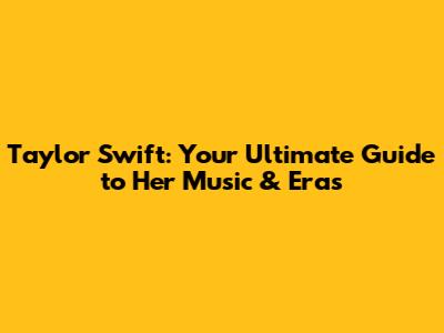 Taylor Swift: Your Ultimate Guide to Her Music & Eras