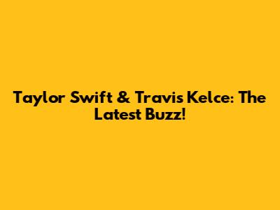 Taylor Swift & Travis Kelce: The Latest Buzz!