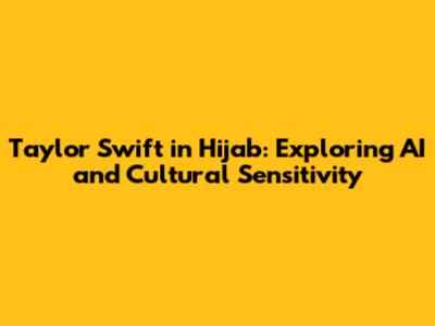 Taylor Swift in Hijab: Exploring AI and Cultural Sensitivity