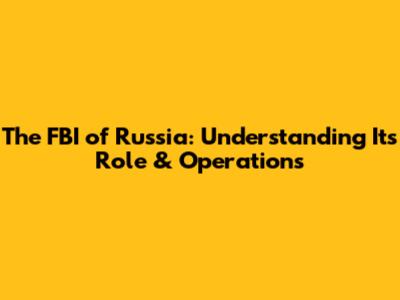 The FBI of Russia: Understanding Its Role & Operations
