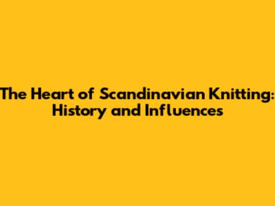 The Heart of Scandinavian Knitting: History and Influences
