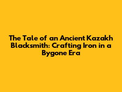 The Tale of an Ancient Kazakh Blacksmith: Crafting Iron in a Bygone Era