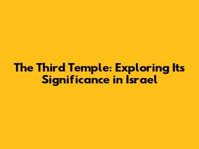 The Third Temple: Exploring Its Significance in Israel