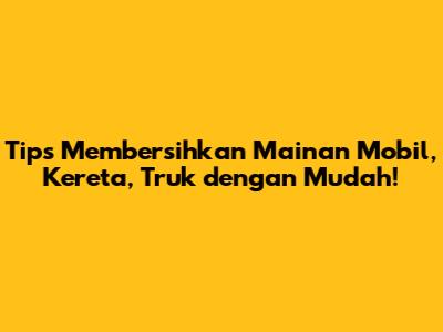 Tips Membersihkan Mainan Mobil, Kereta, Truk dengan Mudah!