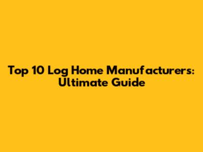 Top 10 Log Home Manufacturers: Ultimate Guide