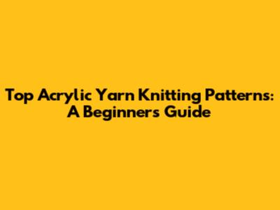 Top Acrylic Yarn Knitting Patterns: A Beginner's Guide