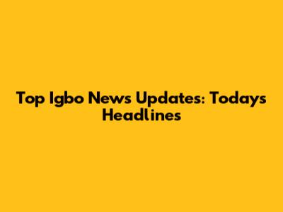Top Igbo News Updates: Today's Headlines
