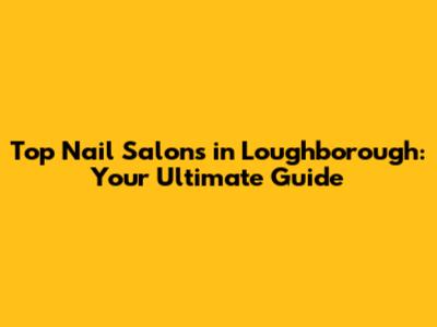 Top Nail Salons in Loughborough: Your Ultimate Guide