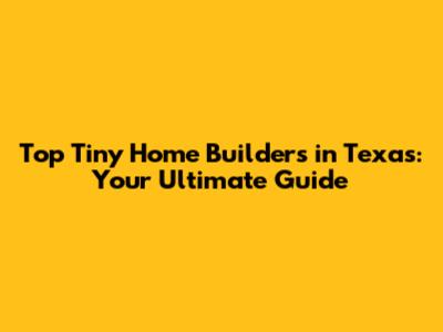 Top Tiny Home Builders in Texas: Your Ultimate Guide