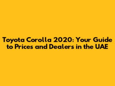 Toyota Corolla 2020: Your Guide to Prices and Dealers in the UAE