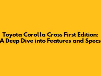 Toyota Corolla Cross First Edition: A Deep Dive into Features and Specs