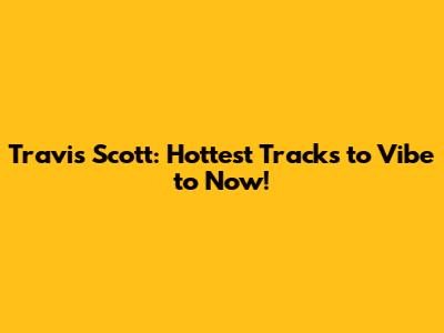 Travis Scott: Hottest Tracks to Vibe to Now!