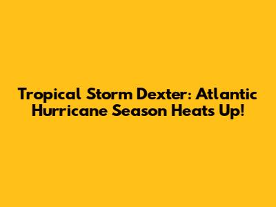 Tropical Storm Dexter: Atlantic Hurricane Season Heats Up!