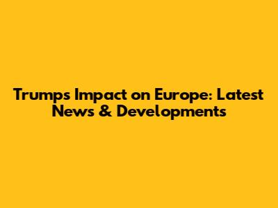 Trump's Impact on Europe: Latest News & Developments