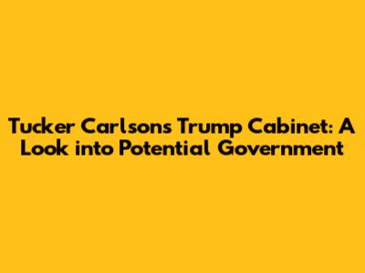 Tucker Carlson's Trump Cabinet: A Look into Potential Government