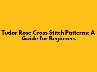 Tudor Rose Cross Stitch Patterns: A Guide for Beginners