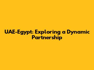 UAE-Egypt: Exploring a Dynamic Partnership