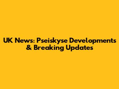 UK News: Pseiskyse Developments & Breaking Updates