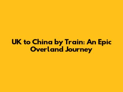 UK to China by Train: An Epic Overland Journey